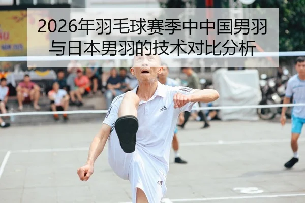 2026年羽毛球赛季中中国男羽与日本男羽的技术对比分析