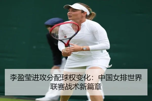 李盈莹进攻分配球权变化：中国女排世界联赛战术新篇章