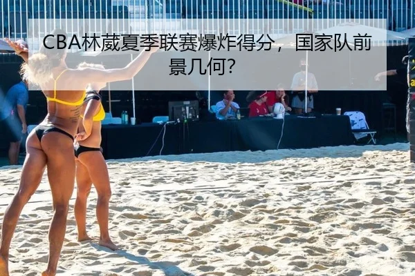 CBA林葳夏季联赛爆炸得分，国家队前景几何？